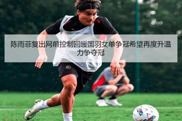 陈雨菲复出网前控制回暖国羽女单争冠希望再度升温力争夺冠
