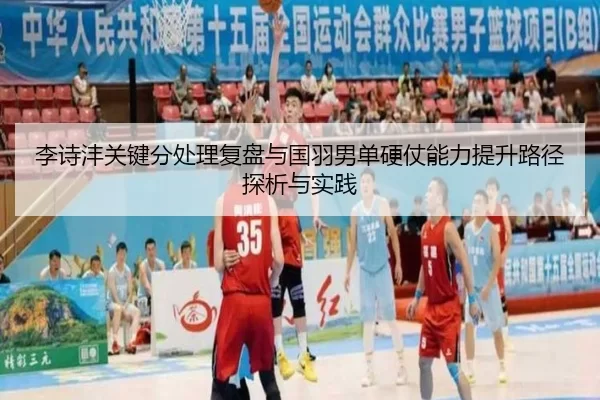 李诗沣关键分处理复盘与国羽男单硬仗能力提升路径探析与实践